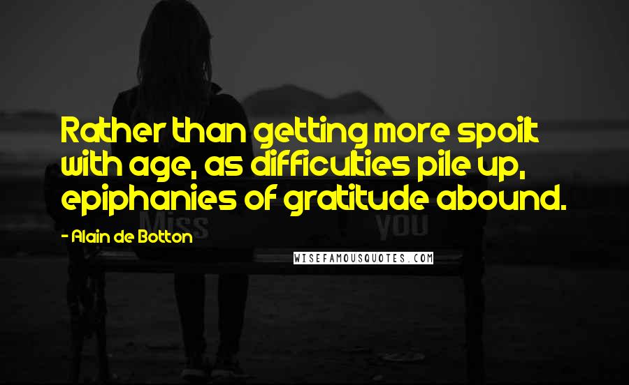Alain De Botton Quotes: Rather than getting more spoilt with age, as difficulties pile up, epiphanies of gratitude abound.
