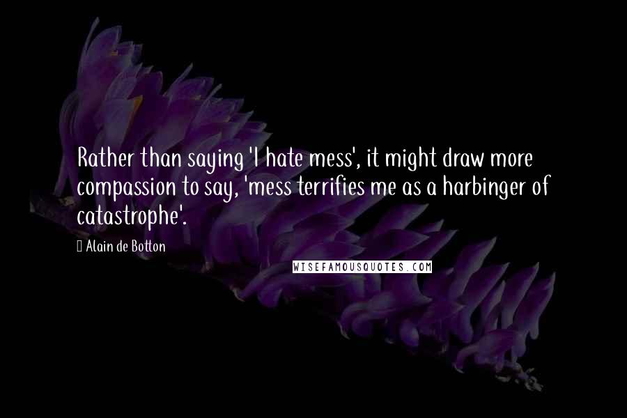 Alain De Botton Quotes: Rather than saying 'I hate mess', it might draw more compassion to say, 'mess terrifies me as a harbinger of catastrophe'.