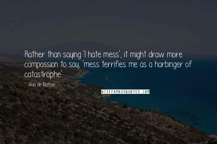 Alain De Botton Quotes: Rather than saying 'I hate mess', it might draw more compassion to say, 'mess terrifies me as a harbinger of catastrophe'.