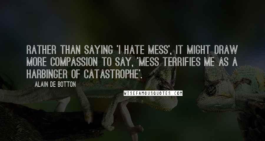 Alain De Botton Quotes: Rather than saying 'I hate mess', it might draw more compassion to say, 'mess terrifies me as a harbinger of catastrophe'.