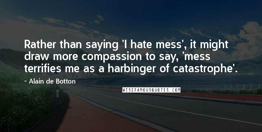 Alain De Botton Quotes: Rather than saying 'I hate mess', it might draw more compassion to say, 'mess terrifies me as a harbinger of catastrophe'.