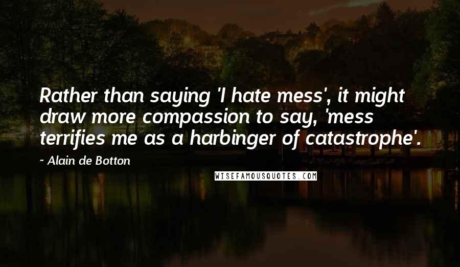 Alain De Botton Quotes: Rather than saying 'I hate mess', it might draw more compassion to say, 'mess terrifies me as a harbinger of catastrophe'.