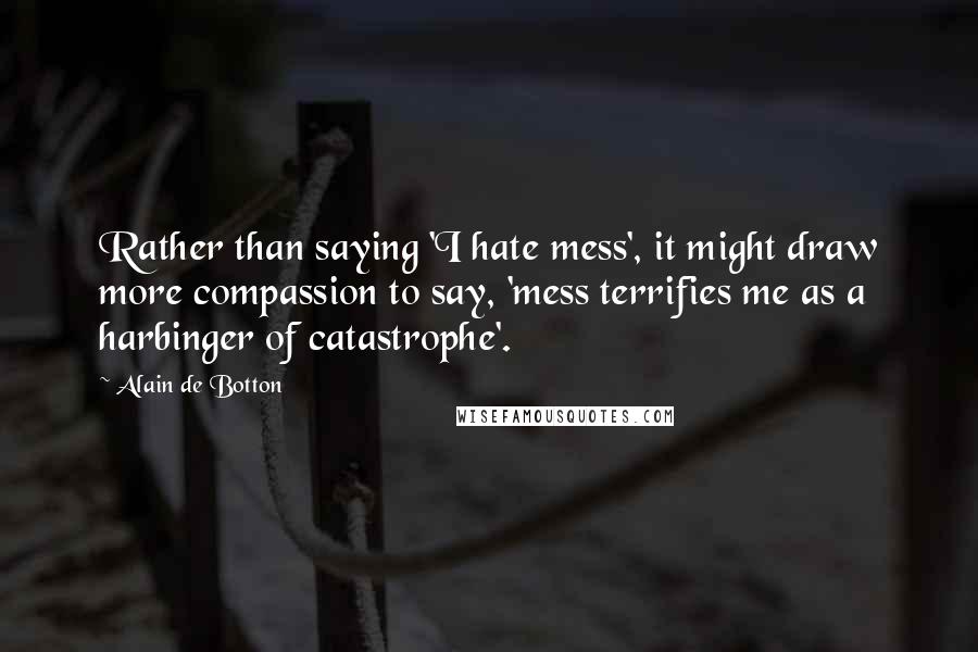 Alain De Botton Quotes: Rather than saying 'I hate mess', it might draw more compassion to say, 'mess terrifies me as a harbinger of catastrophe'.