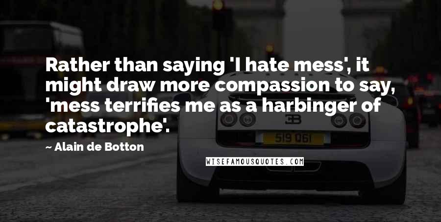 Alain De Botton Quotes: Rather than saying 'I hate mess', it might draw more compassion to say, 'mess terrifies me as a harbinger of catastrophe'.