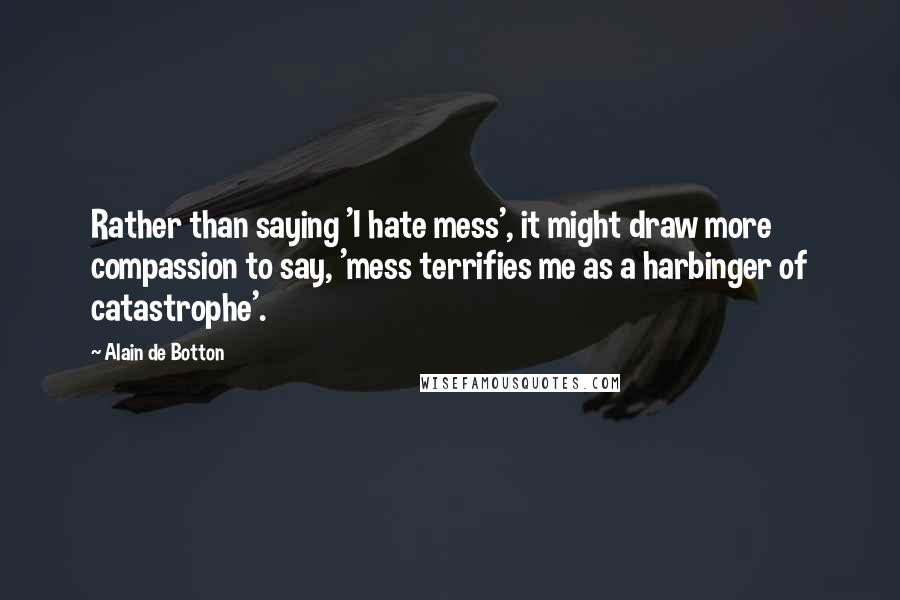 Alain De Botton Quotes: Rather than saying 'I hate mess', it might draw more compassion to say, 'mess terrifies me as a harbinger of catastrophe'.