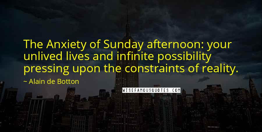 Alain De Botton Quotes: The Anxiety of Sunday afternoon: your unlived lives and infinite possibility pressing upon the constraints of reality.