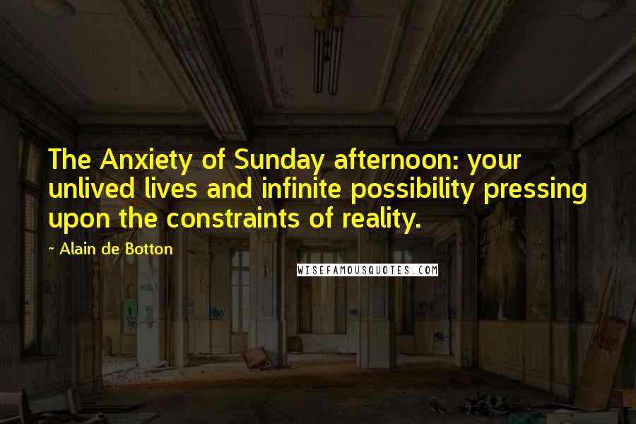 Alain De Botton Quotes: The Anxiety of Sunday afternoon: your unlived lives and infinite possibility pressing upon the constraints of reality.