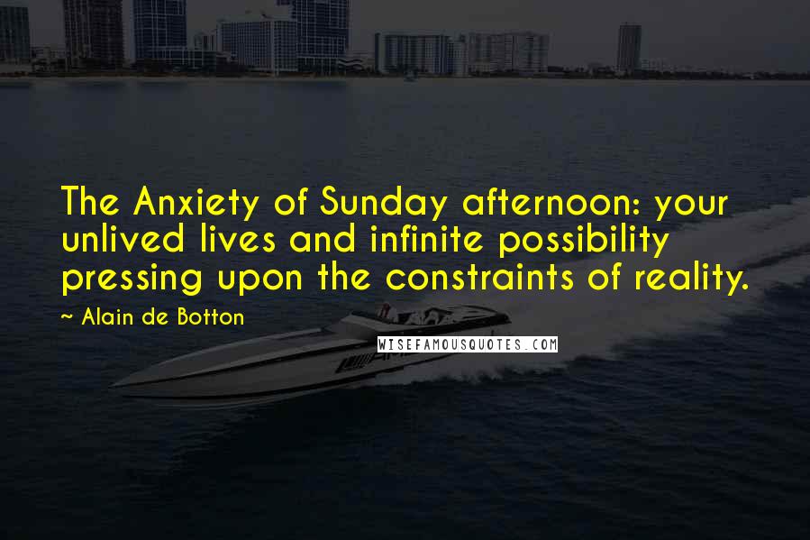 Alain De Botton Quotes: The Anxiety of Sunday afternoon: your unlived lives and infinite possibility pressing upon the constraints of reality.