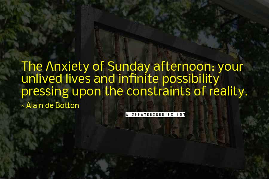 Alain De Botton Quotes: The Anxiety of Sunday afternoon: your unlived lives and infinite possibility pressing upon the constraints of reality.
