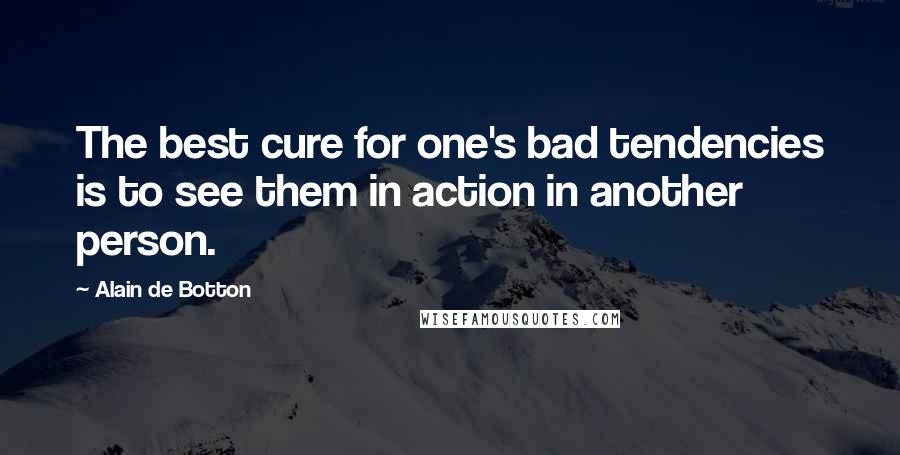 Alain De Botton Quotes: The best cure for one's bad tendencies is to see them in action in another person.