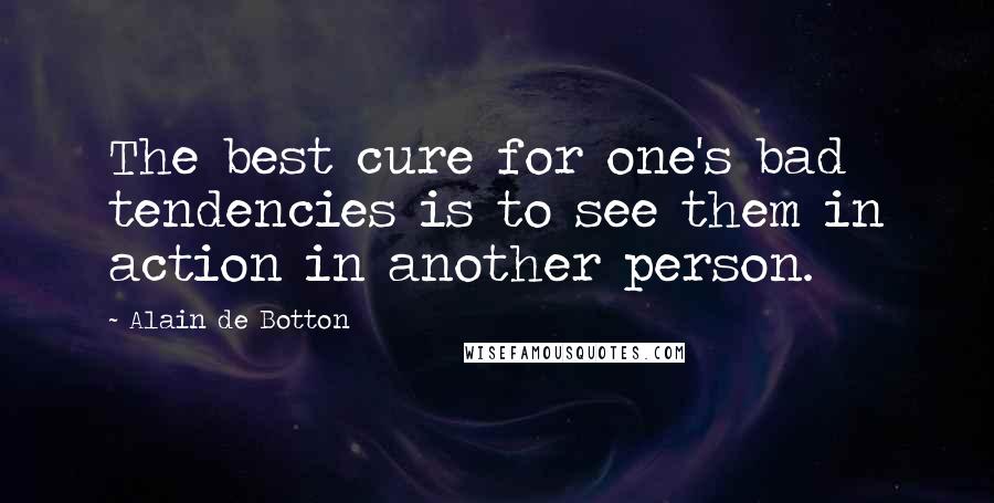 Alain De Botton Quotes: The best cure for one's bad tendencies is to see them in action in another person.