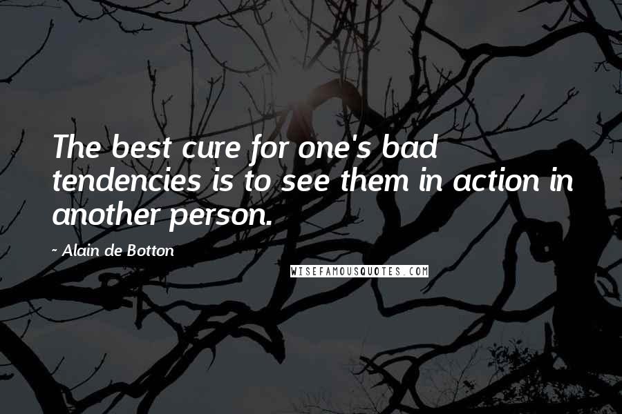 Alain De Botton Quotes: The best cure for one's bad tendencies is to see them in action in another person.