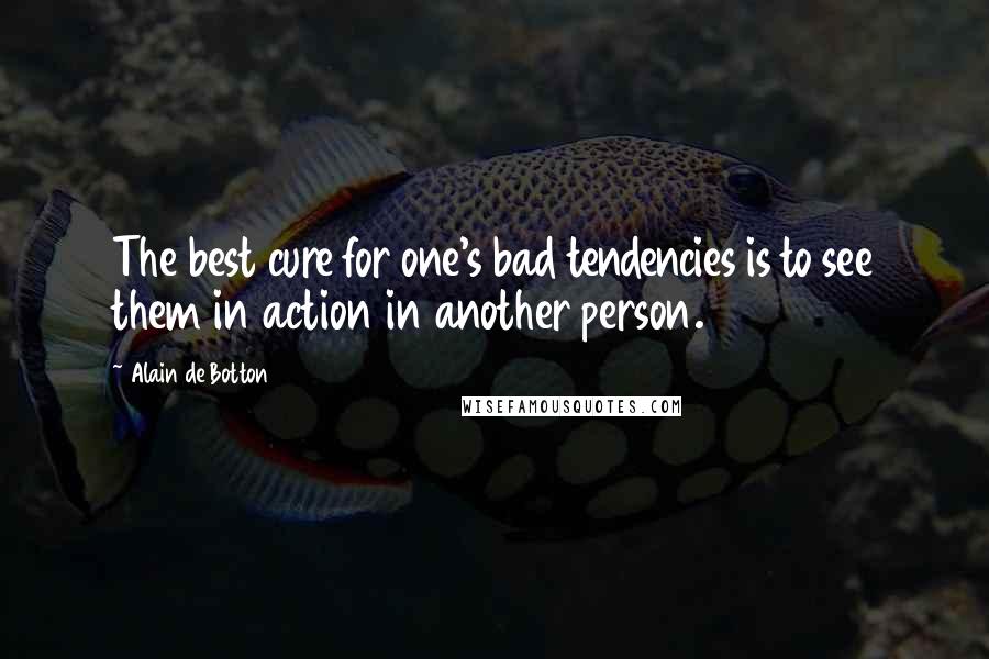 Alain De Botton Quotes: The best cure for one's bad tendencies is to see them in action in another person.