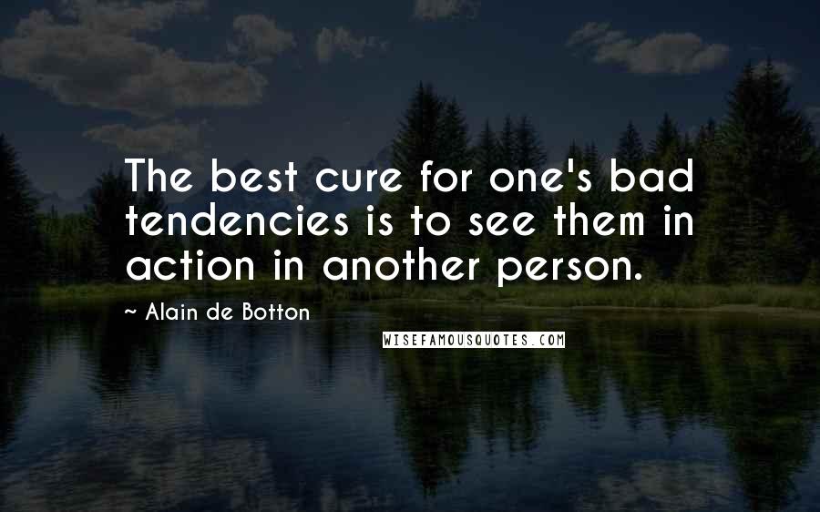 Alain De Botton Quotes: The best cure for one's bad tendencies is to see them in action in another person.