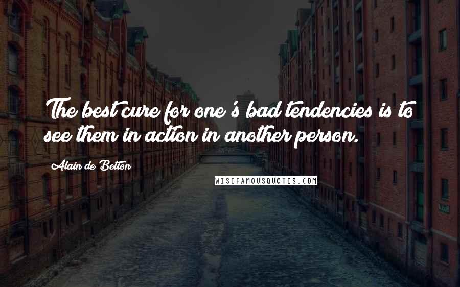 Alain De Botton Quotes: The best cure for one's bad tendencies is to see them in action in another person.