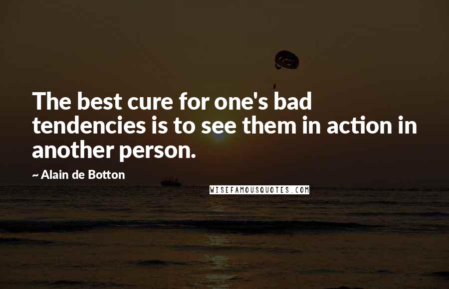 Alain De Botton Quotes: The best cure for one's bad tendencies is to see them in action in another person.