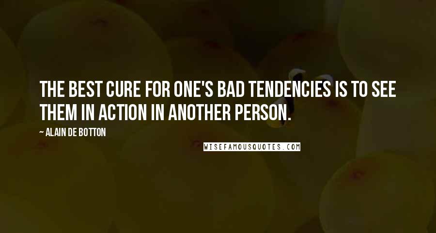 Alain De Botton Quotes: The best cure for one's bad tendencies is to see them in action in another person.