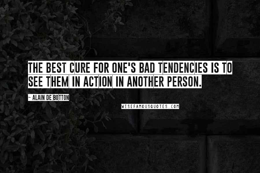 Alain De Botton Quotes: The best cure for one's bad tendencies is to see them in action in another person.