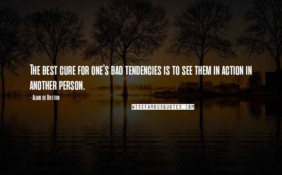 Alain De Botton Quotes: The best cure for one's bad tendencies is to see them in action in another person.