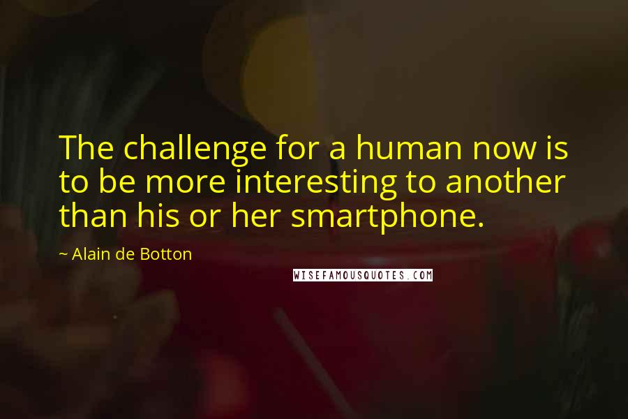 Alain De Botton Quotes: The challenge for a human now is to be more interesting to another than his or her smartphone.