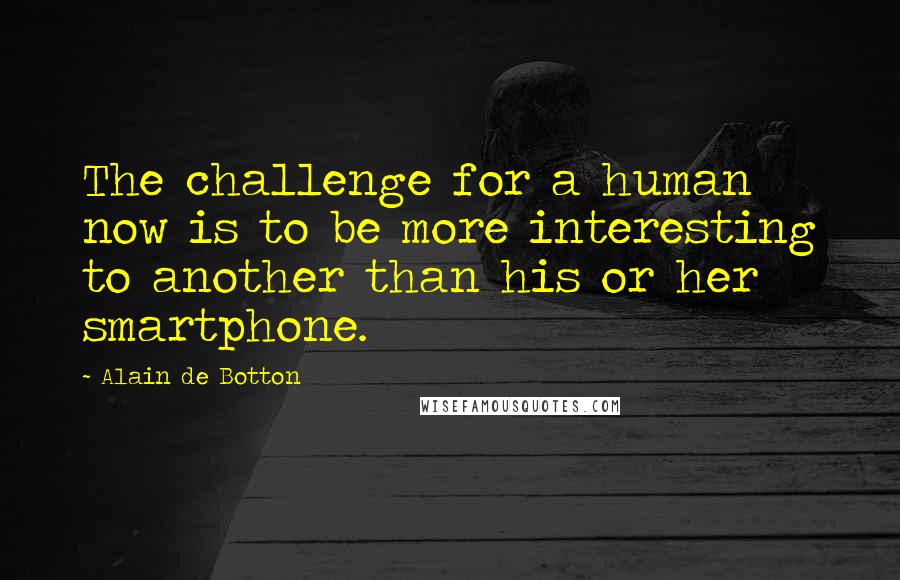 Alain De Botton Quotes: The challenge for a human now is to be more interesting to another than his or her smartphone.