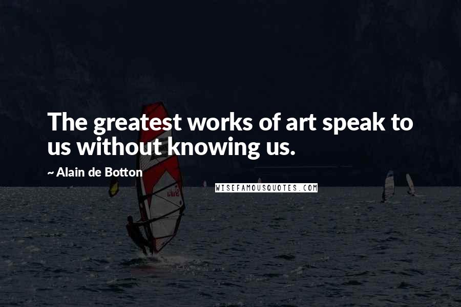 Alain De Botton Quotes: The greatest works of art speak to us without knowing us.