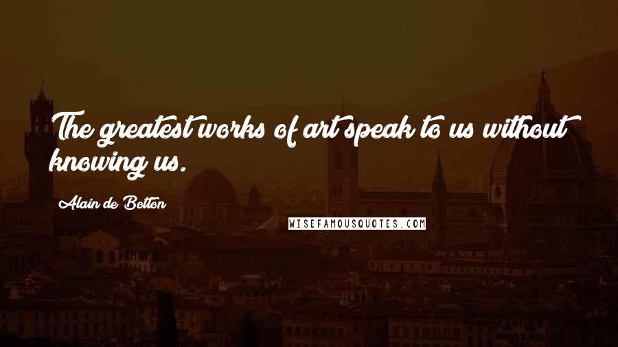 Alain De Botton Quotes: The greatest works of art speak to us without knowing us.