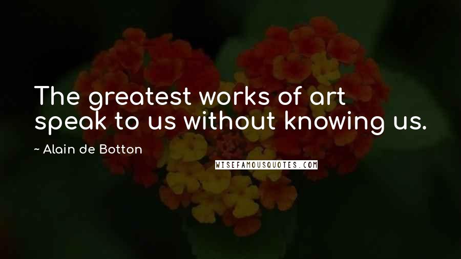 Alain De Botton Quotes: The greatest works of art speak to us without knowing us.