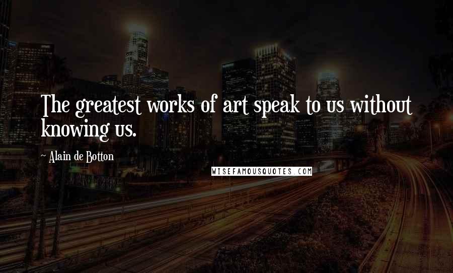 Alain De Botton Quotes: The greatest works of art speak to us without knowing us.