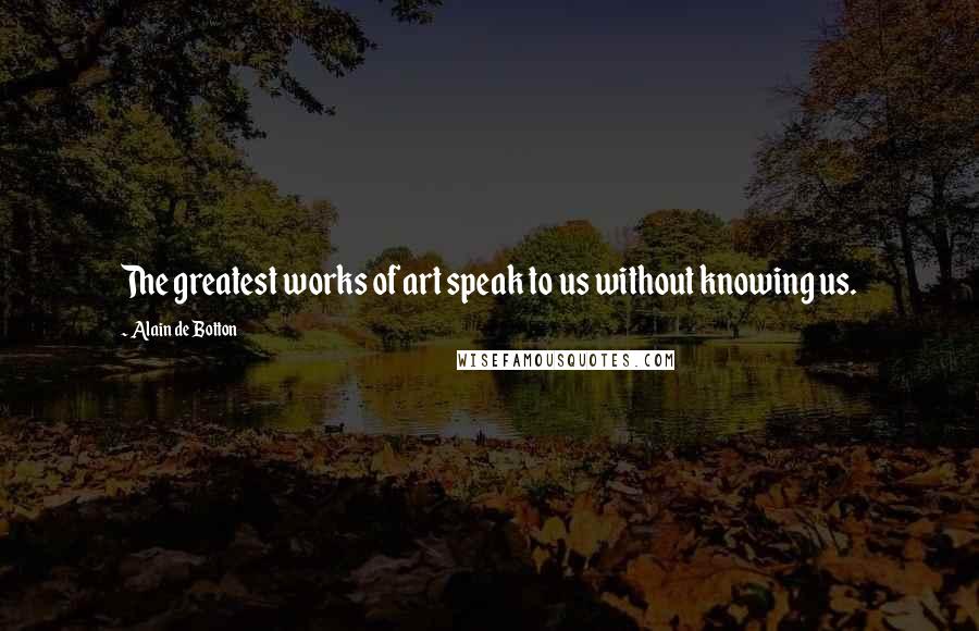 Alain De Botton Quotes: The greatest works of art speak to us without knowing us.