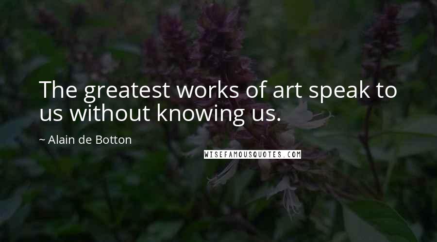 Alain De Botton Quotes: The greatest works of art speak to us without knowing us.