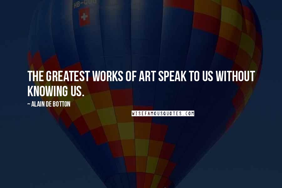 Alain De Botton Quotes: The greatest works of art speak to us without knowing us.