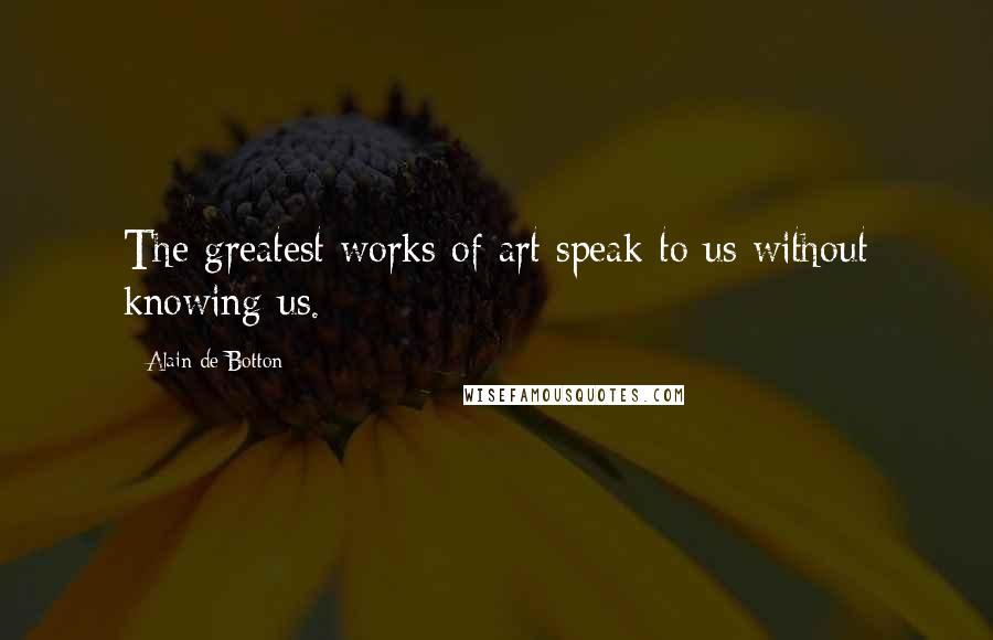 Alain De Botton Quotes: The greatest works of art speak to us without knowing us.