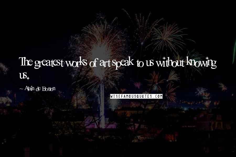 Alain De Botton Quotes: The greatest works of art speak to us without knowing us.