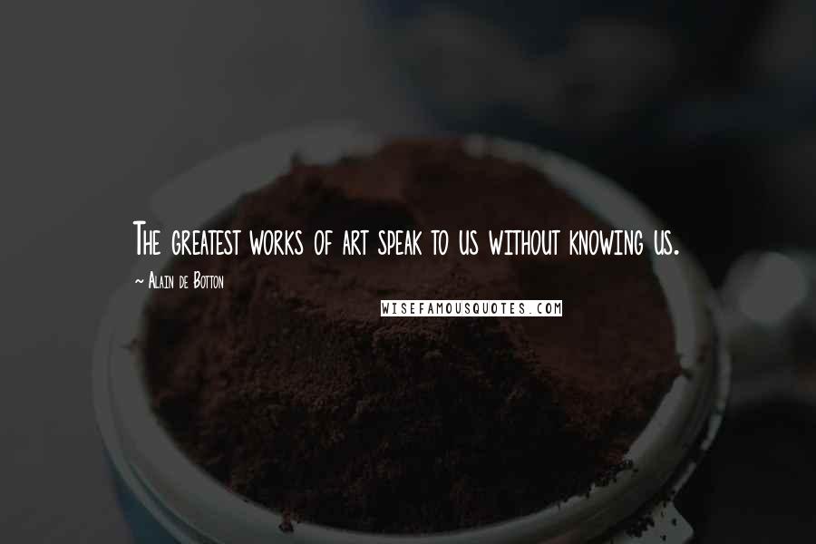 Alain De Botton Quotes: The greatest works of art speak to us without knowing us.