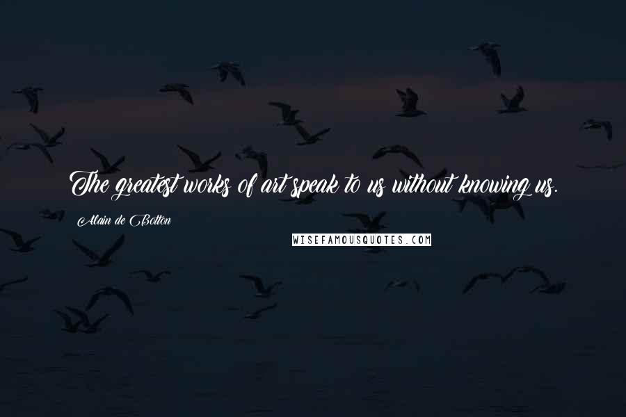 Alain De Botton Quotes: The greatest works of art speak to us without knowing us.