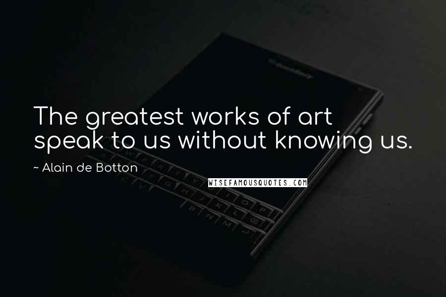 Alain De Botton Quotes: The greatest works of art speak to us without knowing us.