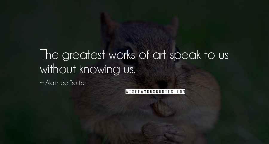 Alain De Botton Quotes: The greatest works of art speak to us without knowing us.