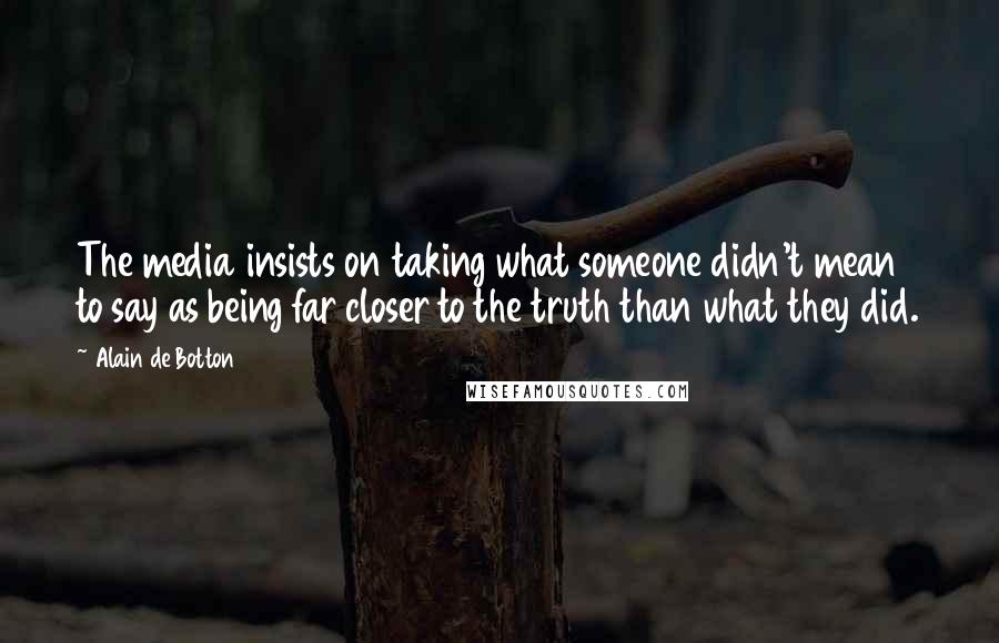 Alain De Botton Quotes: The media insists on taking what someone didn't mean to say as being far closer to the truth than what they did.