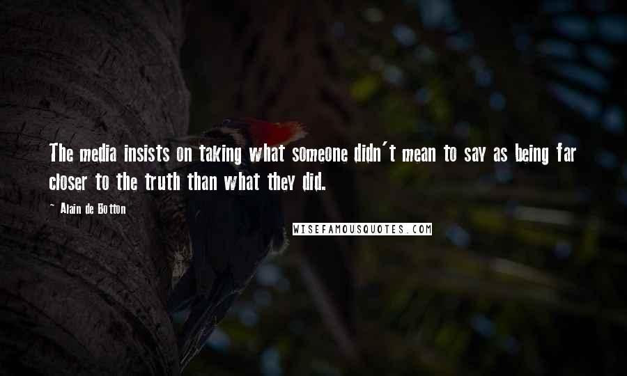 Alain De Botton Quotes: The media insists on taking what someone didn't mean to say as being far closer to the truth than what they did.