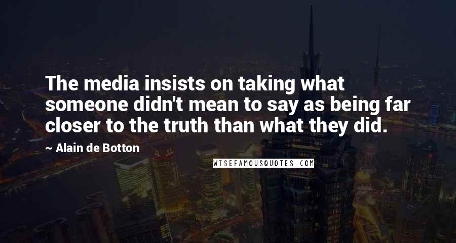 Alain De Botton Quotes: The media insists on taking what someone didn't mean to say as being far closer to the truth than what they did.