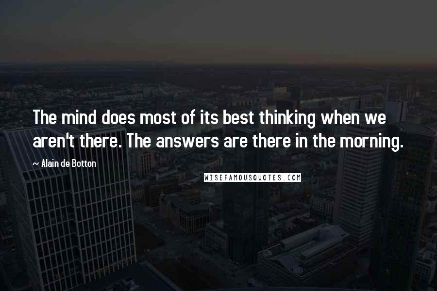 Alain De Botton Quotes: The mind does most of its best thinking when we aren't there. The answers are there in the morning.