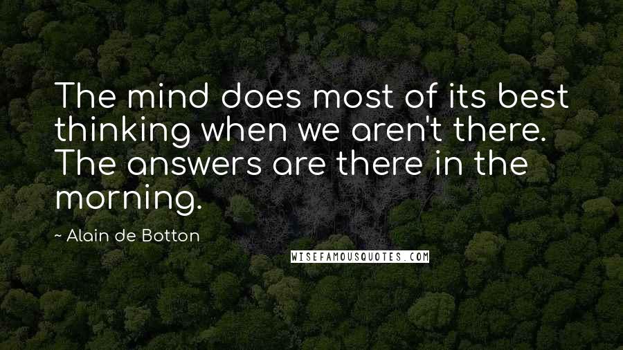 Alain De Botton Quotes: The mind does most of its best thinking when we aren't there. The answers are there in the morning.