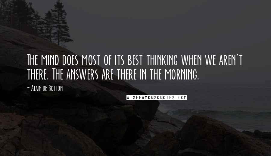 Alain De Botton Quotes: The mind does most of its best thinking when we aren't there. The answers are there in the morning.