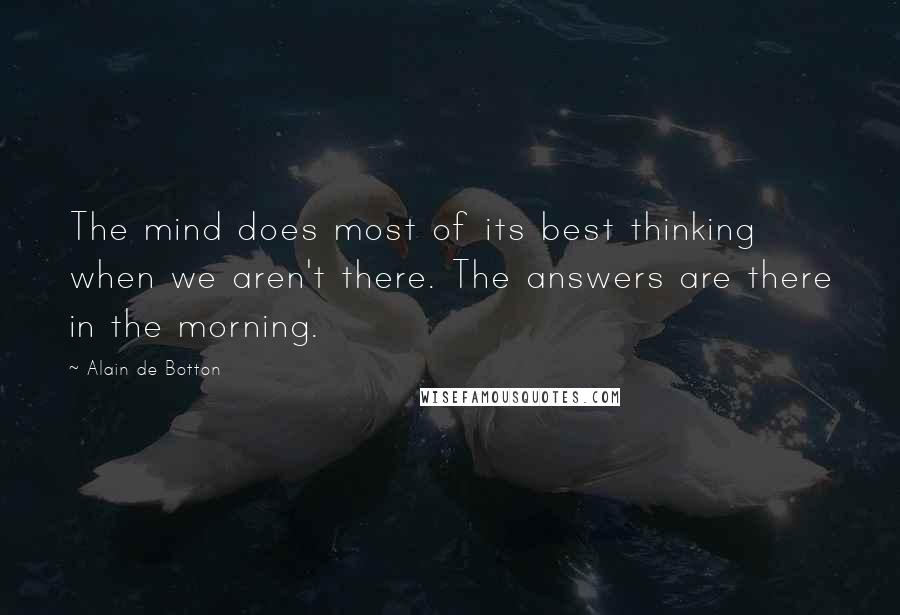 Alain De Botton Quotes: The mind does most of its best thinking when we aren't there. The answers are there in the morning.