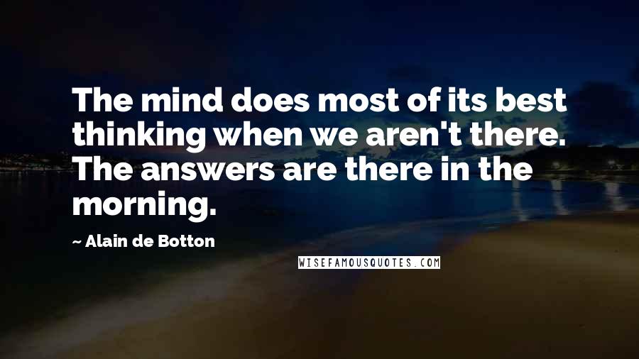 Alain De Botton Quotes: The mind does most of its best thinking when we aren't there. The answers are there in the morning.