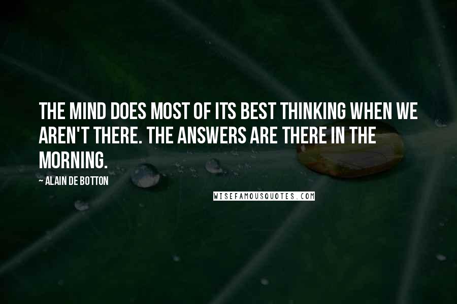 Alain De Botton Quotes: The mind does most of its best thinking when we aren't there. The answers are there in the morning.
