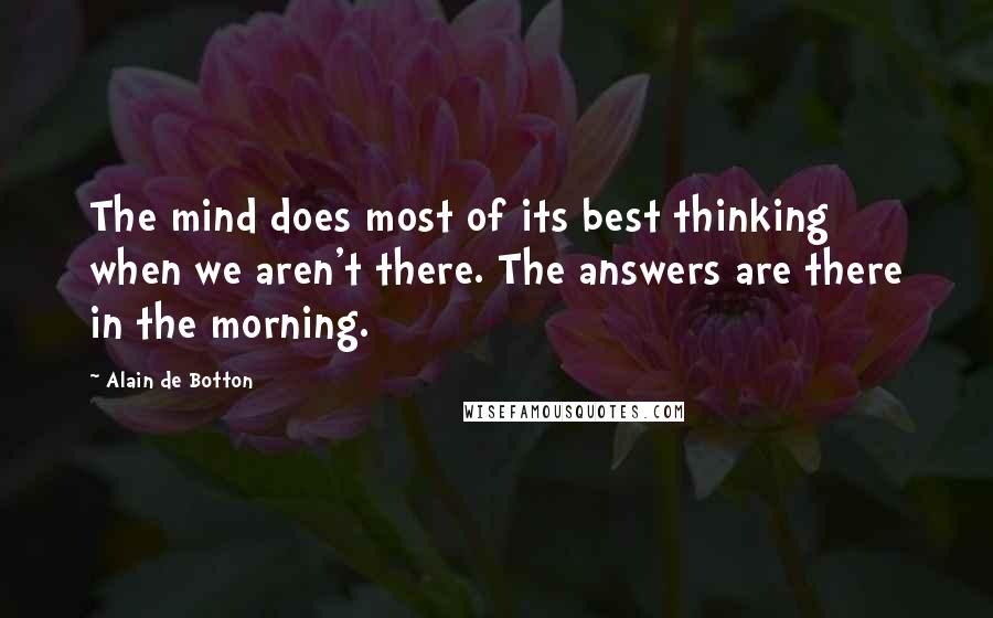 Alain De Botton Quotes: The mind does most of its best thinking when we aren't there. The answers are there in the morning.