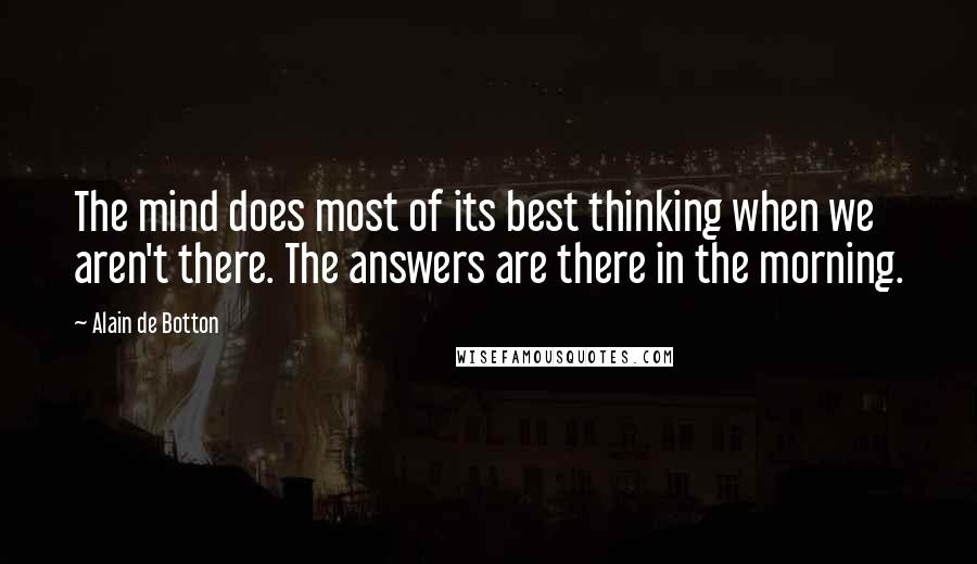 Alain De Botton Quotes: The mind does most of its best thinking when we aren't there. The answers are there in the morning.