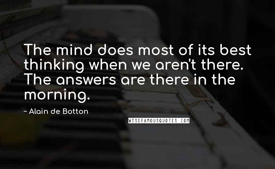 Alain De Botton Quotes: The mind does most of its best thinking when we aren't there. The answers are there in the morning.